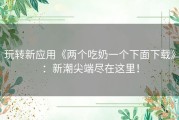 玩转新应用《两个吃奶一个下面下载》：新潮尖端尽在这里！