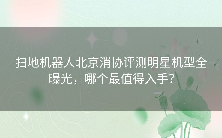 扫地机器人北京消协评测明星机型全曝光，哪个最值得入手？