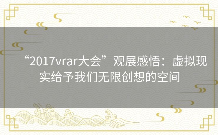 “2017vrar大会”观展感悟：虚拟现实给予我们无限创想的空间