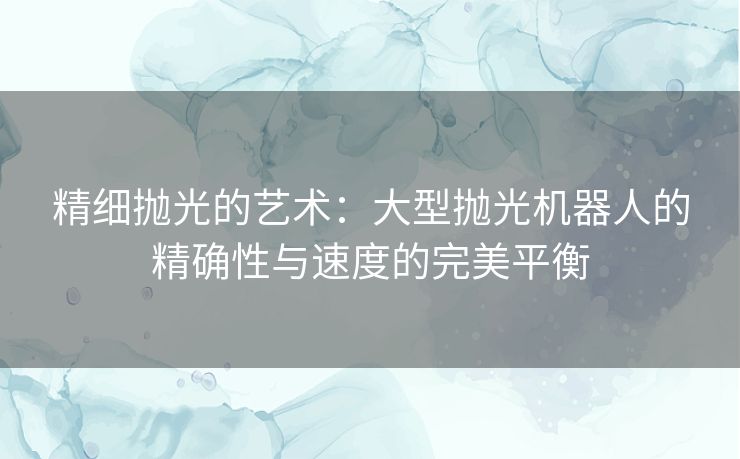 精细抛光的艺术：大型抛光机器人的精确性与速度的完美平衡