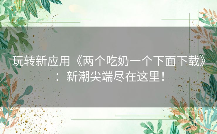 玩转新应用《两个吃奶一个下面下载》：新潮尖端尽在这里！